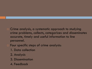 CRIME ANALYSIS AND LP
 Crime analysis, a systematic approach to studying
crime problems, collects, categorizes and disseminates
accurate, timely and useful information to line
personnel.
 Four specific steps of crime analysis:
1. Data collection
2. Analysis
3. Dissemination
4. Feedback
 