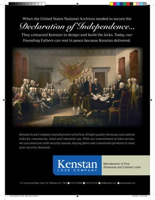 When the United States National Archives needed to secure the

            Declaration of Independence...
                 They contacted Kenstan to design and build the locks. Today, our
                   Founding Fathers can rest in peace because Kenstan delivered.




              Kenstan Lock Company manufacturers a full line of high-quality showcase and cabinet
              locks for commercial, retail and industrial use. With our commitment to total service,
              we can assist you with security layouts, keying plans and customized products to meet
              your security demands.




                                                                            Manufacturer of Fine
                                                                            Showcase and Cabinet Locks




                                                                                                                         K

Loss Prevention FP ad - March 2010 v2.indd 1                                                      2/12/2010 9:18:18 AM
 