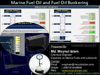 Marine Fuel Oil and Fuel Oil Bunkering
Prepared By
Md. Moynul Islam
Chemical Engineer
Expertise on Marine Fuels and Lubricants
Contact
Email : engineer@moynulislam.com
Mobile : +8801816449869
Web : www.moynulislam.com
Last Modified On: January 09, 2015
A downloadable “pdf “ version is available on author’s website
 