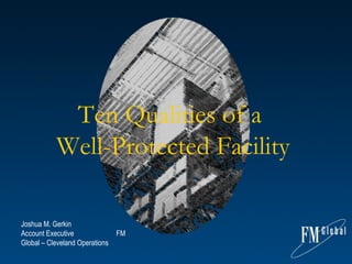 Ten Qualities of a  Well-Protected Facility Joshua M. Gerkin    Account Executive  FM Global – Cleveland Operations  