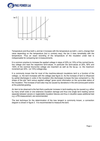 Temperature and thus both IR and tan δ increase with the temperature as both IC and IR change their
value depending on the temperature (but in contrary way), the tan δ rises remarkably with the
temperature. Thus an exact recording of the temperature of the insulation under test is
indispensable for comparing tan δ-measurements.
It is common practice to increase the applied voltage in steps of 20% (or 10%) of the normal line-to-
line voltage and read the respective tanδ-values. In particular the tanδ-values at 20%, 60% and
100% of the nominal line-to-line voltage are important as well as the tip-up, i.e. the maximum
increment per 20% - (or 10%) voltage-step.
It is commonly known that for most of the machine-relevant insulations tanδ is a function of the
voltage, i.e. the tanδ increases with the voltage (see figure 2). As the increase of tanδ is influenced
by partial discharges in voids in the insulation (the discharges increase the loss component IR), the
shape of the plot “tanδ versus applied voltage” gives some information on the up-to-date status of
the insulation. The increase of tanδ also may be caused by deviations in the anti-corona-paint and/or
at the potential grading.
An item to be observed is the fact that a particular increase in tanδ-reading any be caused e.g. either
by many small voids or one extensive insulation damage and thus one single tanδ reading cannot
separate between severe or neglectable insulation failures and thus in doubtful cases additional test
e.g. a PD-measurement, are recommended.
The test technique for the determination of the loss tangent is commonly known, a connection
diagram is shown in figure 3. It is recommended to measure the tanδ.
Page 2
 