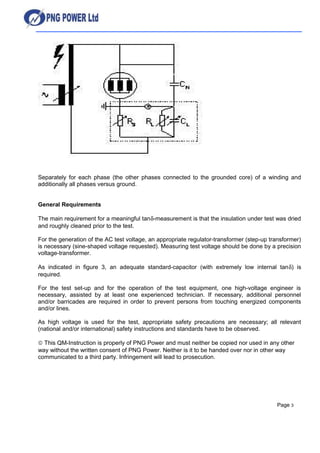 Separately for each phase (the other phases connected to the grounded core) of a winding and
additionally all phases versus ground.
General Requirements
The main requirement for a meaningful tanδ-measurement is that the insulation under test was dried
and roughly cleaned prior to the test.
For the generation of the AC test voltage, an appropriate regulator-transformer (step-up transformer)
is necessary (sine-shaped voltage requested). Measuring test voltage should be done by a precision
voltage-transformer.
As indicated in figure 3, an adequate standard-capacitor (with extremely low internal tanδ) is
required.
For the test set-up and for the operation of the test equipment, one high-voltage engineer is
necessary, assisted by at least one experienced technician. If necessary, additional personnel
and/or barricades are required in order to prevent persons from touching energized components
and/or lines.
As high voltage is used for the test, appropriate safety precautions are necessary; all relevant
(national and/or international) safety instructions and standards have to be observed.
© This QM-Instruction is properly of PNG Power and must neither be copied nor used in any other
way without the written consent of PNG Power. Neither is it to be handed over nor in other way
communicated to a third party. Infringement will lead to prosecution.
Page 3
 