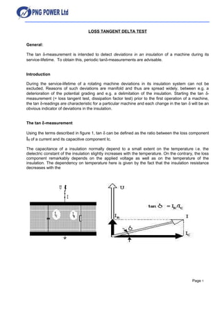 LOSS TANGENT DELTA TEST
General:
The tan δ-measurement is intended to detect deviations in an insulation of a machine during its
service-lifetime. To obtain this, periodic tanδ-measurements are advisable.
Introduction
During the service-lifetime of a rotating machine deviations in its insulation system can not be
excluded. Reasons of such deviations are manifold and thus are spread widely, between e.g. a
deterioration of the potential grading and e.g. a delimitation of the insulation. Starting the tan δ-
measurement (= loss tangent test, dissipation factor test) prior to the first operation of a machine,
the tan δ-readings are characteristic for a particular machine and each change in the tan δ will be an
obvious indicator of deviations in the insulation.
The tan δ-measurement
Using the terms described in figure 1, tan δ can be defined as the ratio between the loss component
IR of a current and its capacitive component Ic.
The capacitance of a insulation normally depend to a small extent on the temperature i.e. the
dielectric constant of the insulation slightly increases with the temperature. On the contrary, the loss
component remarkably depends on the applied voltage as well as on the temperature of the
insulation. The dependency on temperature here is given by the fact that the insulation resistance
decreases with the
Page 1
 
