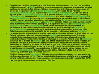 •   Gracias a su peculiar geografía y al difícil acceso, la zona cuenta con una rica y variada
    población animal. La fauna autóctona incluyen numerosas especies amenazadas para las
    cuales éste es uno de los últimos hábitats remanentes, entre las que se encuentran el
    ciervo de los pantanos (Blastoceros dichotomous), el venado de las Pampas (
    Ozotocerus bezoarticus), el carpincho (Hydrochoerus hydrochaeris), el lobo de crin o
    aguará guazú (Chrysocyon brachiurus), el yacaré overo (Caiman latirostris) y negro (
    Caiman yacare), la boa curiyú (Eunectes notaeus) y el lobito de río (Lontra longicaudis),
    los monos aulladores (o carayás), así como una enorme variedad de aves. La ictiofauna
    también es muy variada y abundante, sobresaliendo los dorados, armados, surubís, pacús
    , mojarras, tarariras y palometas. Losyaguaretés parecen haber sido extinguidos en esta
    zona durante la primera mitad del siglo XX, al igual que el Tapir, el Lobo Gargantilla, el
    Pecarí de collar y el oso hormiguero; este último reintroducido recientemente. La
    exuberante flora local incluye numerosas especies acuáticas como el camalote, y
    Amapolas de agua —que dan lugar al fenómeno de los embalsados, auténticas islas
    flotantes que complican la geografía de las lagunas— además de extensos pirizales.
•   La formación del sistema de los esteros del Iberá no se conoce con exactitud. El lecho del
    Paraná está excavado sobre un sustrato de basalto poroso que presenta fracturas
    importantes en varios puntos; la mayor de estas fallas secciona diagonalmente la
    totalidad de la provincia de Corrientes, e interseca el lecho del Paraná unos 90 kilómetros
     río abajo de la ciudad de Posadas con una pared basáltica de considerable espesor. Se
    especula con que la presencia de esta pared desviaba antiguamente el curso del río,
    llevándolo en dirección sudeste por los bajíos que hoy componen el sistema del Iberá y
    dando origen a la morfología actual de la zona. El cauce del río habría tomado su forma
    presente una vez la erosión hizo practicable el flujo a través del banco rocoso de los
    saltos de Yacyretá-Apipé. También la erosión eólica habría ayudado a deprimir las
    lomadas y cuchillas que surcan los esteros.
•   El clima es netamente subtropical. El invierno es relativamente seco, con temperaturas
    mínimas que llegan a -5 °C, y fuertes precipitaciontes durante el otoño y la primavera. El
    verano es también húmedo y muy caluroso, con máximas que pueden superar los 45 °C.
    Las precipitaciones anuales rondan los 1.700 mm.
 
