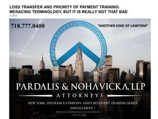 LOSS TRANSFER AND PRIORITY OF PAYMENT TRAINING:
MENACING TERMINOLOGY, BUT IT IS REALLY NOT THAT BAD
© 2015
718.777.0400
NEW YORK INSURANCE COMPANY ASSET RECOVERY TRAINING SERIES
INSTALLMENT 1
PARDALIS & NOHAVICKA LLP, ASTORIA NY --
718.777.0400
“ANOTHER KIND OF LAWFIRM”
 