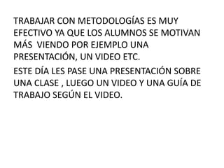 TRABAJAR CON METODOLOGÍAS ES MUY 
EFECTIVO YA QUE LOS ALUMNOS SE MOTIVAN 
MÁS VIENDO POR EJEMPLO UNA 
PRESENTACIÓN, UN VIDEO ETC. 
ESTE DÍA LES PASE UNA PRESENTACIÓN SOBRE 
UNA CLASE , LUEGO UN VIDEO Y UNA GUÍA DE 
TRABAJO SEGÚN EL VIDEO. 
