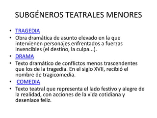 SUBGÉNEROS TEATRALES MENORES 
• TRAGEDIA 
• Obra dramática de asunto elevado en la que 
intervienen personajes enfrentados a fuerzas 
invencibles (el destino, la culpa...). 
• DRAMA 
• Texto dramático de conflictos menos trascendentes 
que los de la tragedia. En el siglo XVII, recibió el 
nombre de tragicomedia. 
• COMEDIA 
• Texto teatral que representa el lado festivo y alegre de 
la realidad, con acciones de la vida cotidiana y 
desenlace feliz. 
 