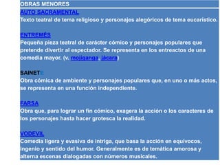 OBRAS MENORES 
AUTO SACRAMENTAL 
Texto teatral de tema religioso y personajes alegóricos de tema eucarístico. 
ENTREMÉS 
Pequeña pieza teatral de carácter cómico y personajes populares que 
pretende divertir al espectador. Se representa en los entreactos de una 
comedia mayor. (v. mojiganga, jácara) 
SAINETE 
Obra cómica de ambiente y personajes populares que, en uno o más actos, 
se representa en una función independiente. 
FARSA 
Obra que, para lograr un fin cómico, exagera la acción o los caracteres de 
los personajes hasta hacer grotesca la realidad. 
VODEVIL 
Comedia ligera y evasiva de intriga, que basa la acción en equívocos, 
ingenio y sentido del humor. Generalmente es de temática amorosa y 
alterna escenas dialogadas con números musicales. 
 