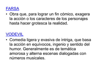 FARSA 
• Obra que, para lograr un fin cómico, exagera 
la acción o los caracteres de los personajes 
hasta hacer grotesca la realidad. 
VODEVIL 
• Comedia ligera y evasiva de intriga, que basa 
la acción en equívocos, ingenio y sentido del 
humor. Generalmente es de temática 
amorosa y alterna escenas dialogadas con 
números musicales. 
 