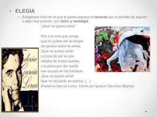 • ELEGÍA
o Subgénero lírico en el que el poeta expresa el lamento por la pérdida de alguien
o algo muy querido, con dolor y nostalgia.
“¡Que no quiero verla!”
Dile a la luna que venga,
que no quiero ver la sangre
de Ignacio sobre la arena.
¡Que no quiero verla!
La luna de par en par,
caballo de nubes quietas,
y la plaza gris del sueño
con sauces en las barreras.
¡Que no quiero verla!
Que mi recuerdo se quema. (…)
(Federico García Lorca: Llanto por Ignacio Sánchez Mejiías)
 