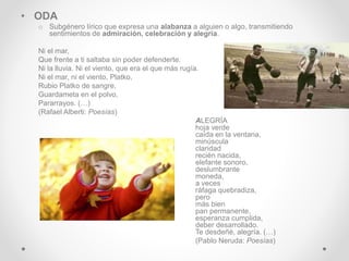 • ODA
o Subgénero lírico que expresa una alabanza a alguien o algo, transmitiendo
sentimientos de admiración, celebración y alegría.
Ni el mar,
Que frente a ti saltaba sin poder defenderte.
Ni la lluvia. Ni el viento, que era el que más rugía.
Ni el mar, ni el viento, Platko,
Rubio Platko de sangre,
Guardameta en el polvo,
Pararrayos. (…)
(Rafael Alberti: Poesías)
ALEGRÍA
hoja verde
caída en la ventana,
minúscula
claridad
recién nacida,
elefante sonoro,
deslumbrante
moneda,
a veces
ráfaga quebradiza,
pero
más bien
pan permanente,
esperanza cumplida,
deber desarrollado.
Te desdeñé, alegría. (…)
(Pablo Neruda: Poesías)
 