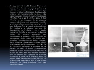 En 1956 se botó el USS Skipjack. Éste era un submarino nuclear con un solo propulsor que, además, tenía el casco con la forma de gota que inauguró el Albacore. Al iniciarse la década de 1960 entraron en funcionamiento versiones más desarrolladas del Skipjack: los submarinos de clase Thresher. Pero el 10 de abril de 1963 el USS Thresher, con una tripulación de 129 personas, desapareció durante unas pruebas de inmersión profunda en el océano Atlántico, a unos 400 km al este de Boston. Tras la tragedia se intensificaron los estudios y se aplicaron una serie de innovaciones en el diseño y en el rescate submarino. En 1960 se construyeron en Estados Unidos los primeros submarinos que transportaban y lanzaban misiles balísticos de combustible sólido (SLBM, del inglés solid-propellant submarine-launched ballistic missiles). Estos misiles de cabeza nuclear (misiles Polaris) pueden alcanzar objetivos situados a 4.000 km de un submarino sumergido. A mediados de la década de 1960, la Marina estadounidense desarrolló un misil antisubmarino de gran alcance guiado por inercia. Este misil podía ser disparado por los cañones para torpedos de cualquier submarino. A finales de la década de 1960, los misiles Polaris fueron sustituidos en parte por un nuevo tipo de SLBM de más largo alcance: el misil Poseidón, que puede transportar hasta diez cabezas nucleares. 