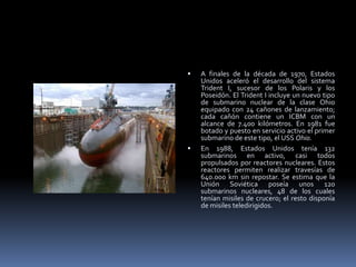 A finales de la década de 1970, Estados Unidos aceleró el desarrollo del sistema Trident I, sucesor de los Polaris y los Poseidón. El Trident I incluye un nuevo tipo de submarino nuclear de la clase Ohio equipado con 24 cañones de lanzamiento; cada cañón contiene un ICBM con un alcance de 7.400 kilómetros. En 1981 fue botado y puesto en servicio activo el primer submarino de este tipo, el USS Ohio.En 1988, Estados Unidos tenía 132 submarinos en activo, casi todos propulsados por reactores nucleares. Estos reactores permiten realizar travesías de 640.000 km sin repostar. Se estima que la Unión Soviética poseía unos 120 submarinos nucleares, 48 de los cuales tenían misiles de crucero; el resto disponía de misiles teledirigidos.