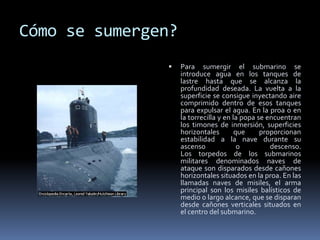 Cómo se sumergen?Para sumergir el submarino se introduce agua en los tanques de lastre hasta que se alcanza la profundidad deseada. La vuelta a la superficie se consigue inyectando aire comprimido dentro de esos tanques para expulsar el agua. En la proa o en la torrecilla y en la popa se encuentran los timones de inmersión, superficies horizontales que proporcionan estabilidad a la nave durante su ascenso o descenso. Los torpedos de los submarinos militares denominados naves de ataque son disparados desde cañones horizontales situados en la proa. En las llamadas naves de misiles, el arma principal son los misiles balísticos de medio o largo alcance, que se disparan desde cañones verticales situados en el centro del submarino.