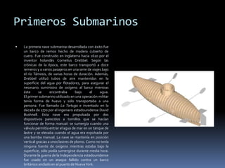 Primeros SubmarinosLa primera nave submarina desarrollada con éxito fue un barco de remos hecho de madera cubierto de cuero. Fue construido en Inglaterra hacia 1620 por el inventor holandés Cornelius Drebbel. Según las crónicas de la época, este barco transportó a doce remeros y a varios pasajeros en una serie de viajes bajo el río Támesis, de varias horas de duración. Además, Drebbel utilizó tubos de aire mantenidos en la superficie del agua por flotadores, para asegurar el necesario suministro de oxígeno al barco mientras éste se encontraba bajo el agua. El primer submarino utilizado en una operación militar tenía forma de huevo y sólo transportaba a una persona. Fue llamado La Tortuga e inventado en la década de 1770 por el ingeniero estadounidense David Bushnell. Esta nave era propulsada por dos dispositivos parecidos a tornillos que se hacían funcionar de forma manual: se sumergía cuando una válvula permitía entrar el agua de mar en un tanque de lastre y se elevaba cuando el agua era expulsada por una bomba manual. La nave se mantenía en posición vertical gracias a unos lastres de plomo. Como no tenía ninguna fuente de oxígeno mientras estaba bajo la superficie, sólo podía sumergirse durante media hora. Durante la guerra de la Independencia estadounidense fue usado en un ataque fallido contra un barco británico anclado en el puerto de Nueva York.