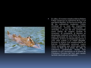 En 1800, el inventor estadounidense Robert Fulton construyó un submarino de 6,4 m al que llamó Nautilus. Su forma era similar a la de los submarinos modernos. Fulton introdujo en su nave dos importantes innovaciones: timones horizontales y verticales, y el uso del aire comprimido como fuente de oxígeno durante la inmersión. Al sumergirse, el Nautilus se desplazaba mediante una hélice de cuatro aspas alimentada de forma manual. En la superficie, el barco se desplazaba gracias a unas velas sujetas a un mástil plegable.Durante la Guerra Civil estadounidense el Ejército Confederado construyó cuatro naves sumergibles que utilizó para luchar contra la flota de la Unión. En 1864 el submarino confederado Hunley hizo explotar el USS Housatonic en el puerto de Charleston (Carolina del Sur), pero resultó también destruido en la explosión.