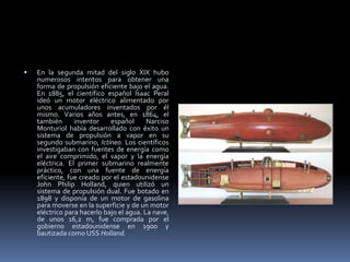 En la segunda mitad del siglo XIX hubo numerosos intentos para obtener una forma de propulsión eficiente bajo el agua. En 1885, el científico español Isaac Peral ideó un motor eléctrico alimentado por unos acumuladores inventados por él mismo. Varios años antes, en 1864, el también inventor español Narciso Monturiol había desarrollado con éxito un sistema de propulsión a vapor en su segundo submarino, Ictíneo. Los científicos investigaban con fuentes de energía como el aire comprimido, el vapor y la energía eléctrica. El primer submarino realmente práctico, con una fuente de energía eficiente, fue creado por el estadounidense John Philip Holland, quien utilizó un sistema de propulsión dual. Fue botado en 1898 y disponía de un motor de gasolina para moverse en la superficie y de un motor eléctrico para hacerlo bajo el agua. La nave, de unos 16,2 m, fue comprada por el gobierno estadounidense en 1900 y bautizada como USS Holland.