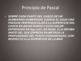 Principio de Pascal
• SOBRE CADA PUNTO DEL CASCO DE UN

SUBMARINO SUMERGIDO, EJERCE EL AGUA UNA
PRESION PERPENDICULAR A LA SUPERFICIE DEL
CASCO EN DICHO PUNTO Y CUYO VALOR
EXPRESADO EN Kgs./cm2, ES IGUAL A LA DECIMA
PARTE DEL QUE EXPRESA EN METROS LA
PROFUNDIDAD DEL PUNTO CONSIDERADO, CON
RESPECTO A LA SUPERFICIE DE LA MAR.

 