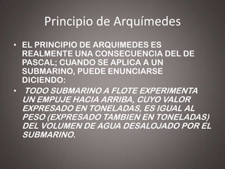 Principio de Arquímedes
• EL PRINCIPIO DE ARQUIMEDES ES
REALMENTE UNA CONSECUENCIA DEL DE
PASCAL; CUANDO SE APLICA A UN
SUBMARINO, PUEDE ENUNCIARSE
DICIENDO:
• TODO SUBMARINO A FLOTE EXPERIMENTA

UN EMPUJE HACIA ARRIBA, CUYO VALOR
EXPRESADO EN TONELADAS, ES IGUAL AL
PESO (EXPRESADO TAMBIEN EN TONELADAS)
DEL VOLUMEN DE AGUA DESALOJADO POR EL
SUBMARINO.

 