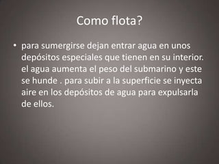 Como flota?
• para sumergirse dejan entrar agua en unos
depósitos especiales que tienen en su interior.
el agua aumenta el peso del submarino y este
se hunde . para subir a la superficie se inyecta
aire en los depósitos de agua para expulsarla
de ellos.

 