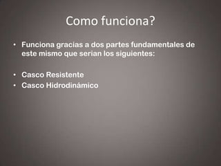 Como funciona?
• Funciona gracias a dos partes fundamentales de
este mismo que serian los siguientes:
• Casco Resistente
• Casco Hidrodinámico

 