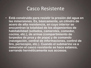 Casco Resistente
• Está construido para resistir la presión del agua en
las inmersiones. Es, básicamente, un cilindro de
acero de alta resistencia, en cuyo interior se
encuentran la totalidad de los alojamientos de
habitabilidad (sollados, camarotes, comedor,
cocina, etc.), de armas (compartimiento de
torpedos de proa y de popa) y de comando
(navegación, central de informaciones, control de
tiro, periscopio, etc.). Cuando el submarino va a
inmersión el casco resistente se hace estanco,
cerrando herméticamente sus accesos.

 