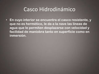 Casco Hidrodinámico
• En cuyo interior se encuentra el casco resistente, y
que no es hermético, le da a la nave las líneas de
agua que le permiten desplazarse con velocidad y
facilidad de maniobra tanto en superficie como en
inmersión.

 