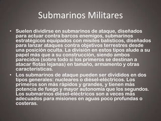 Submarinos Militares
• Suelen dividirse en submarinos de ataque, diseñados
para actuar contra barcos enemigos, submarinos
estratégicos equipados con misiles balísticos, diseñados
para lanzar ataques contra objetivos terrestres desde
una posición oculta. La división en estos tipos alude a su
papel más que a su construcción, siendo ambos
parecidos (sobre todo si los primeros se destinan a
atacar flotas lejanas) en tamaño, armamento y otras
características.
• Los submarinos de ataque pueden ser divididos en dos
tipos generales: nucleares o diésel-eléctricos. Los
primeros son más rápidos y grandes, y tienen más
potencia de fuego y mayor autonomía que los segundos.
Los submarinos diésel-eléctricos son a veces más
adecuados para misiones en aguas poco profundas o
costeras.

 