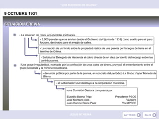 “LOS SUCESOS DE GILENA”


9 OCTUBRE 1931

SITUACIÓN PREVIA

      - La situación de crisis, con medidas ineficaces .
                        - 2.000 pesetas que se envían desde el Gobierno civil (junio de 1931) como auxilio para el paro
                        forzoso, destinado para el arreglo de calles.

                        - La creación de un fondo sobre la propiedad rústica de una peseta por fanegas de tierra en el
                        termino de Gilena.

                        - Solicitud al Delegado de Hacienda el cobro directo de un diez por ciento del recargo sobre las
                        contribuciones.
      - Una grave irregularidad, motivada por la confección de unos vales de dinero, provocó el enfrentamiento entre el
      grupo socialista y la minoría republicana.

                          - denuncia pública por parte de la prensa, en concreto del periódico La Unión: Papel Moneda de
                          Gilena.

                                      - el Gobernador Civil destituye a la corporación municipal.

                                               -una Comisión Gestora compuesta por:

                                               Eusebio Baena Trigo                      Presidente-PSOE
                                               Jose Montano Alés                                 VocalIR
                                               Juan Ramon Reina Paez                          VocalPSOE



                                                  JESÚS Mª REINA
 