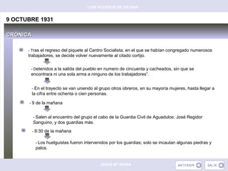 “LOS SUCESOS DE GILENA”


9 OCTUBRE 1931

CRÓNICA

      - Tras el regreso del piquete al Centro Socialista, en el que se habían congregado numerosos
      trabajadores, se decide volver nuevamente al citado cortijo.


       - Detenidos a la salida del pueblo en numero de cincuenta y cacheados, sin que se
       encontrara ni una sola arma a ninguno de los trabajadores“.


          - En el trayecto se van uniendo al grupo otros obreros, en su mayoría mujeres, hasta llegar a
          la cifra entre ochenta o cien personas.

      - 9 de la mañana


          - Salen al encuentro del grupo el cabo de la Guardia Civil de Aguadulce, José Regidor
          Sanguino, y dos guardias más.
          - 9:30 de la mañana


           - Los huelguistas fueron intervenidos por los guardias; solo se incautan algunas piedras y
           palos.


                                             JESÚS Mª REINA
 