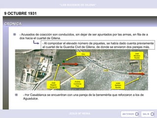 “LOS SUCESOS DE GILENA”


9 OCTUBRE 1931

CRÓNICA

      - Acusados de coacción son conducidos, sin dejar de ser apuntados por las armas, en fila de a
      dos hacia el cuartel de Gilena.
                       - Al comprobar el elevado número de piquetes, se había dado cuenta previamente
                       al cuartel de la Guardia Civil de Gilena, de donde se enviaron dos parejas más.

                                                           Otro
                                                           Otro                            José
                                                                                            José
                                                                                          Montero
                                                                                          Montero
                                                                                          Rueda
                                                                                           Rueda




                                                Andrés
                                                Andrés
                              José
                              José                                           Julián
                                                                             Julián
                                               Contreras
                                               Contreras
                             Regidor
                             Regidor                                        Barbero
                                                                            Barbero
                                                 Pajo
                                                 Pajo
                            Sanguino
                            Sanguino                                        Bonilla
                                                                             Bonilla



          - Por Casablanca se encuentran con una pareja de la benemérita que reforzaron a los de
          Aguadulce.



                                            JESÚS Mª REINA
 