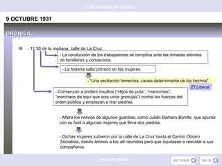 “LOS SUCESOS DE GILENA”


9 OCTUBRE 1931

CRÓNICA

      - 11:30 de la mañana, calle de La Cruz.
                      - La conducción de los trabajadores se complica ante las miradas atónitas
                      de familiares y convecinos.

                       - La histeria salto primero en las mujeres.


                                     - "Una excitación femenina, causa determinante de los hechos".
                                                                                          El Liberal
                    - Comienzan a proferir insultos (“Hijos de puta”, “maricones”,
                    “marchaos de aquí que sois unos granujas”) contra las fuerzas del
                    orden público y empiezan a tirar piedras.


                      - Altera los nervios de algunos guardias, como Julián Barbero Bonilla, que apunta
                      con su fusil a algunas mujeres que lleva dos piedras.


                      - Dichas mujeres subieron por la calle de La Cruz hasta el Centro Obrero
                      Socialista, dando ánimos a los allí reunidos para que ayudasen a rescatar a sus
                      compañeros.

                                          JESÚS Mª REINA
 
