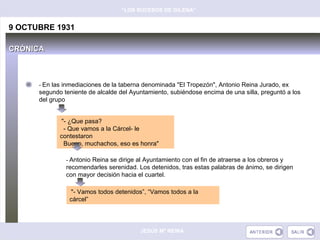 “LOS SUCESOS DE GILENA”


9 OCTUBRE 1931

CRÓNICA



      - En las inmediaciones de la taberna denominada "El Tropezón", Antonio Reina Jurado, ex
      segundo teniente de alcalde del Ayuntamiento, subiéndose encima de una silla, preguntó a los
      del grupo


             "- ¿Que pasa?
              - Que vamos a la Cárcel- le
             contestaron
              Bueno, muchachos, eso es honra"

               - Antonio Reina se dirige al Ayuntamiento con el fin de atraerse a los obreros y
               recomendarles serenidad. Los detenidos, tras estas palabras de ánimo, se dirigen
               con mayor decisión hacia el cuartel.

                "- Vamos todos detenidos”, “Vamos todos a la
                cárcel”




                                          JESÚS Mª REINA
 