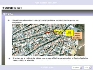 “LOS SUCESOS DE GILENA”


9 OCTUBRE 1931

CRÓNICA

      - Daniel Santos Bermúdez, cabo del cuartel de Gilena, se unió como refuerzo a sus
      compañeros.



                                                                          Daniel
                                                                           Daniel
                                                                          Santos
                                                                          Santos
                                                                        Bermúdez y
                                                                        Bermúdez y    Centro
                                                                         otros dos
                                                                         otros dos
                                                                                      Obrero
                                                                                     Socalista




       Al entrar por la calle de La Iglesia, numerosos afiliados que ocupaban el Centro Socialista
       salieron del local a la calle.


                                         JESÚS Mª REINA
 