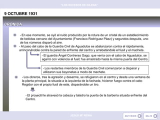 “LOS SUCESOS DE GILENA”


9 OCTUBRE 1931

CRÓNICA

      - En ese momento, se oyó el ruido producido por la rotura de un cristal de un establecimiento
       de bebidas cercano del Ayuntamiento (Francisco Rodríguez Páez) y segundos después, uno
       de los números disparó al aire.
      - Al paso del cabo de la Guardia Civil de Aguadulce se abalanzaron contra el rápidamente,
      arrinconándole contra la pared de enfrente del centro y arrebatándole el fusil y el machete.
                      - El guardia Ángel Contreras Gago, que venía con el cabo de Aguadulce, se
                      agarró con violencia al fusil; fue arrastrado hasta la misma puerta del Centro.

                       - Los restantes miembros de la Guardia Civil comenzaron a disparar y
                       utilizaron sus bayonetas a modo de machete.
       - Los obreros, tras la agresión y desarme, se refugiaron en el centro y desde una ventana de
       la planta principal, la situada a la izquierda de la fachada, hicieron fuego contra el cabo
       Regidor con el propio fusil de este, disparándole un tiro.


          - El proyectil le atravesó la cabeza y taladro la puerta de la barbería situada enfrente del
          Centro.




                                           JESÚS Mª REINA
 