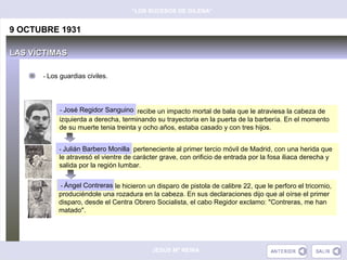 “LOS SUCESOS DE GILENA”


9 OCTUBRE 1931

LAS VÍCTIMAS

      - Los guardias civiles.




           - José Regidor Sanguino
           - José Regidor Sanguino, recibe un impacto mortal de bala que le atraviesa la cabeza de
           izquierda a derecha, terminando su trayectoria en la puerta de la barbería. En el momento
           de su muerte tenia treinta y ocho años, estaba casado y con tres hijos.


                            Monilla
           - Julián Barbero Monilla, perteneciente al primer tercio móvil de Madrid, con una herida que
           le atravesó el vientre de carácter grave, con orificio de entrada por la fosa iliaca derecha y
           salida por la región lumbar.


             Ángel Contreras
           --Ángel Contreras, le hicieron un disparo de pistola de calibre 22, que le perforo el tricornio,
           produciéndole una rozadura en la cabeza. En sus declaraciones dijo que al oírse el primer
           disparo, desde el Centra Obrero Socialista, el cabo Regidor exclamo: "Contreras, me han
           matado".




                                           JESÚS Mª REINA
 