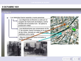 “LOS SUCESOS DE GILENA”


9 OCTUBRE 1931

CRÓNICA

      - Los detenidos fueron sesenta y nueve personas.
                 - Las diligencias se llevaron a cabo por el
                 Juzgado de Instrucción de Estepa y varios
                 oficiales de la Guardia Civil. Se aplica la
                 jurisdicción militar.
                  - Las declaraciones que comenzaron el día
                  11 de octubre, fueron tomadas en la escuela
                  de las niñas, ubicada en calle Nueva, lugar
                  habilitado corno cartel.
                  - Algunos detenidos fueron enviados a
                  Sevilla el domingo.




                                          JESÚS Mª REINA
 