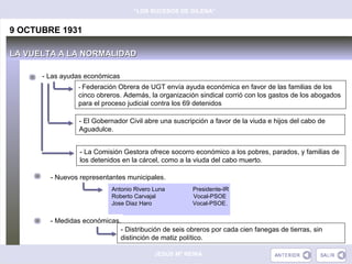 “LOS SUCESOS DE GILENA”


9 OCTUBRE 1931

LA VUELTA A LA NORMALIDAD

      - Las ayudas económicas
                 - Federación Obrera de UGT envía ayuda económica en favor de las familias de los
                 cinco obreros. Además, la organización sindical corrió con los gastos de los abogados
                 para el proceso judicial contra los 69 detenidos

                 - El Gobernador Civil abre una suscripción a favor de la viuda e hijos del cabo de
                 Aguadulce.


                 - La Comisión Gestora ofrece socorro económico a los pobres, parados, y familias de
                 los detenidos en la cárcel, como a la viuda del cabo muerto.

        - Nuevos representantes municipales.
                            Antonio Rivero Luna       Presidente-IR
                            Roberto Carvajal          Vocal-PSOE
                            Jose Diaz Haro            Vocal-PSOE.


        - Medidas económicas.
                             - Distribución de seis obreros por cada cien fanegas de tierras, sin
                             distinción de matiz político.

                                           JESÚS Mª REINA
 