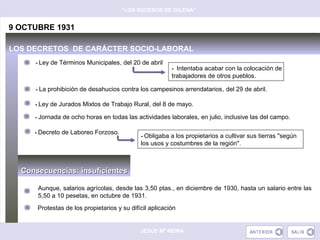 “LOS SUCESOS DE GILENA”


9 OCTUBRE 1931

LOS DECRETOS DE CARÁCTER SOCIO-LABORAL
     - Ley de Términos Municipales, del 20 de abril
                                                         - Intentaba acabar con la colocación de
                                                         trabajadores de otros pueblos.

     - La prohibición de desahucios contra los campesinos arrendatarios, del 29 de abril.

     - Ley de Jurados Mixtos de Trabajo Rural, del 8 de mayo.

     - Jornada de ocho horas en todas las actividades laborales, en julio, inclusive las del campo.

     - Decreto de Laboreo Forzoso.
                                             - Obligaba a los propietarios a cultivar sus tierras "según
                                             los usos y costumbres de la región".



  Consecuencias: insuficientes

      Aunque, salarios agrícolas, desde las 3,50 ptas., en diciembre de 1930, hasta un salario entre las
      5,50 a 10 pesetas, en octubre de 1931.
      Protestas de los propietarios y su difícil aplicación


                                             JESÚS Mª REINA
 