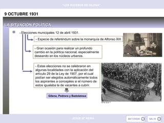 “LOS SUCESOS DE GILENA”


9 OCTUBRE 1931

LA SITUACIÓN POLÍTICA
      - Elecciones municipales 12 de abril 1931.

                 - Especie de referéndum sobre la monarquía de Alfonso XIII.

                - Gran ocasión para realizar un profundo
                cambio en la política nacional, especialmente
                deseando en los núcleos urbanos.


                 - Estas elecciones no se celebraron en
                 algunas localidades con la aplicación del
                 artículo 29 de la Ley de 1907, por el cual
                 podían ser elegidos automáticamente todos
                 los aspirantes a concejales si el número de
                 estos igualaba la de vacantes a cubrir.


                          Gilena, Pedrera y Badolatosa




                                           JESÚS Mª REINA
 