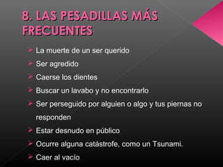 8. LAS PESADILLAS MÁS8. LAS PESADILLAS MÁS
FRECUENTESFRECUENTES
 La muerte de un ser querido
 Ser agredido
 Caerse los dientes
 Buscar un lavabo y no encontrarlo
 Ser perseguido por alguien o algo y tus piernas no
responden
 Estar desnudo en público
 Ocurre alguna catástrofe, como un Tsunami.
 Caer al vacío
 