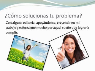 ¿Cómo solucionas tu problema?
Con alguna editorial apoyándome, creyendo en mi
trabajo y esforzarme mucho por aquel sueño que lograría
cumplir.
 