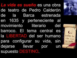La vida es sueño es una obra 
de teatro de Pedro Calderón 
de la Barca estrenada 
en 1635 y perteneciente al 
movimiento literario del 
barroco. El tema central es 
la LIBERTAD del ser humano 
para configurar su vida, sin 
dejarse llevar por un 
supuesto DESTINO. 
 