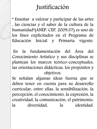 Justificación
“ Enseñar a valorar y participar de las artes
, las ciencias y el saber de la cultura de la
humanidad”(ANEP. CEP, 2009:37) es uno de
los fines explicitados en el Programa de
Educación Inicial y Primaria vigente.
En la fundamentación del Área del
Conocimiento Artístico y sus disciplinas se
plantean los marcos teórico-conceptuales,
las orientaciones didácticas, los propósitos y
objetivos.
Se señalan algunas ideas fuerza que se
deben tener en cuenta para su desarrollo
curricular, entre ellas: la sensibilización, la
percepción, el conocimiento, la expresión, la
creatividad, la comunicación, el patrimonio,
la diversidad, la identidad.
 