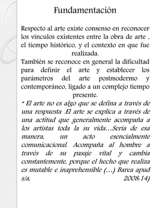 Fundamentación
Respecto al arte existe consenso en reconocer
los vínculos existentes entre la obra de arte ,
el tiempo histórico, y el contexto en que fue
realizada.
También se reconoce en general la dificultad
para definir el arte y establecer los
parámetros del arte postmodermo y
contemporáneo, ligado a un complejo tiempo
presente.
“ El arte no es algo que se defina a través de
una respuesta .El arte se explica a través de
una actitud que generalmente acompaña a
los artistas toda la su vida…Sería de esa
manera, un acto esencialmente
comunicacional. Acompaña al hombre a
través de su pasaje vital y cambia
constantemente, porque el hecho que realiza
es mutable e inaprehensible (…) Barea apud
s/a, 2008:14)
 