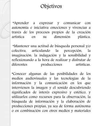 Objetivos
*Aprender a expresar y comunicar con
autonomía e iniciativa emociones y vivencias a
través de los procesos propios de la creación
artística en su dimensión plástica.
*Mantener una actitud de búsqueda personal y/o
colectiva, articulando la percepción, la
imaginación. la indagación y la sensibilidad y
reflexionando a la hora de realizar y disfrutar de
diferentes producciones artísticas.
*Conocer algunas de las posibilidades de los
medios audiovisuales y las tecnologías de la
información y la comunicación en los que
intervienen la imagen y el sonido descubriendo
significados de interés expresivo y estético, y
utilizarlos como recursos para la observación, la
búsqueda de información y la elaboración de
producciones propias, ya sea de forma autónoma
o en combinación con otros medios y materiales
 