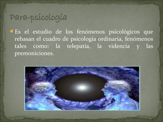 Es el estudio de los fenómenos psicológicos que
 rebasan el cuadro de psicología ordinaria, fenómenos
 tales como: la telepatía, la videncia y las
 premoniciones.
 