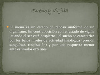 El sueño es un estado de reposo uniforme de un
 organismo. En contraposición con el estado de vigilia
 -cuando el ser está despierto-, el sueño se caracteriza
 por los bajos niveles de actividad fisiológica (presión
 sanguínea, respiración) y por una respuesta menor
 ante estímulos externos.
 