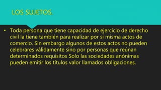 LOS SUJETOS.
• Toda persona que tiene capacidad de ejercicio de derecho
civil la tiene también para realizar por si misma actos de
comercio. Sin embargo algunos de estos actos no pueden
celebrares válidamente sino por personas que reúnan
determinados requisitos Solo las sociedades anónimas
pueden emitir los títulos valor llamados obligaciones.
 