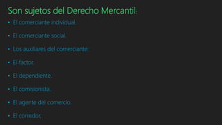 Son sujetos del Derecho Mercantil:
• El comerciante individual.
• El comerciante social.
• Los auxiliares del comerciante:
• El factor.
• El dependiente.
• El comisionista.
• El agente del comercio.
• El corredor.
 